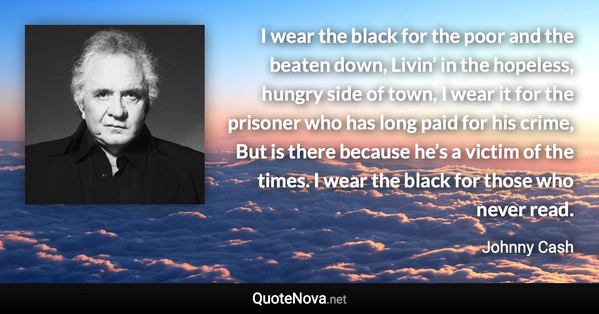 I wear the black for the poor and the beaten down, Livin’ in the hopeless, hungry side of town, I wear it for the prisoner who has long paid for his crime, But is there because he’s a victim of the times. I wear the black for those who never read. - Johnny Cash quote