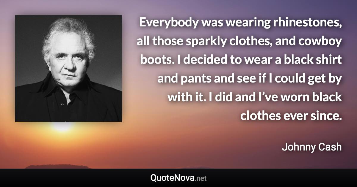 Everybody was wearing rhinestones, all those sparkly clothes, and cowboy boots. I decided to wear a black shirt and pants and see if I could get by with it. I did and I’ve worn black clothes ever since. - Johnny Cash quote