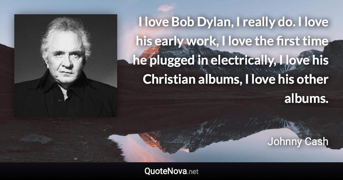 I love Bob Dylan, I really do. I love his early work, I love the first time he plugged in electrically, I love his Christian albums, I love his other albums. - Johnny Cash quote