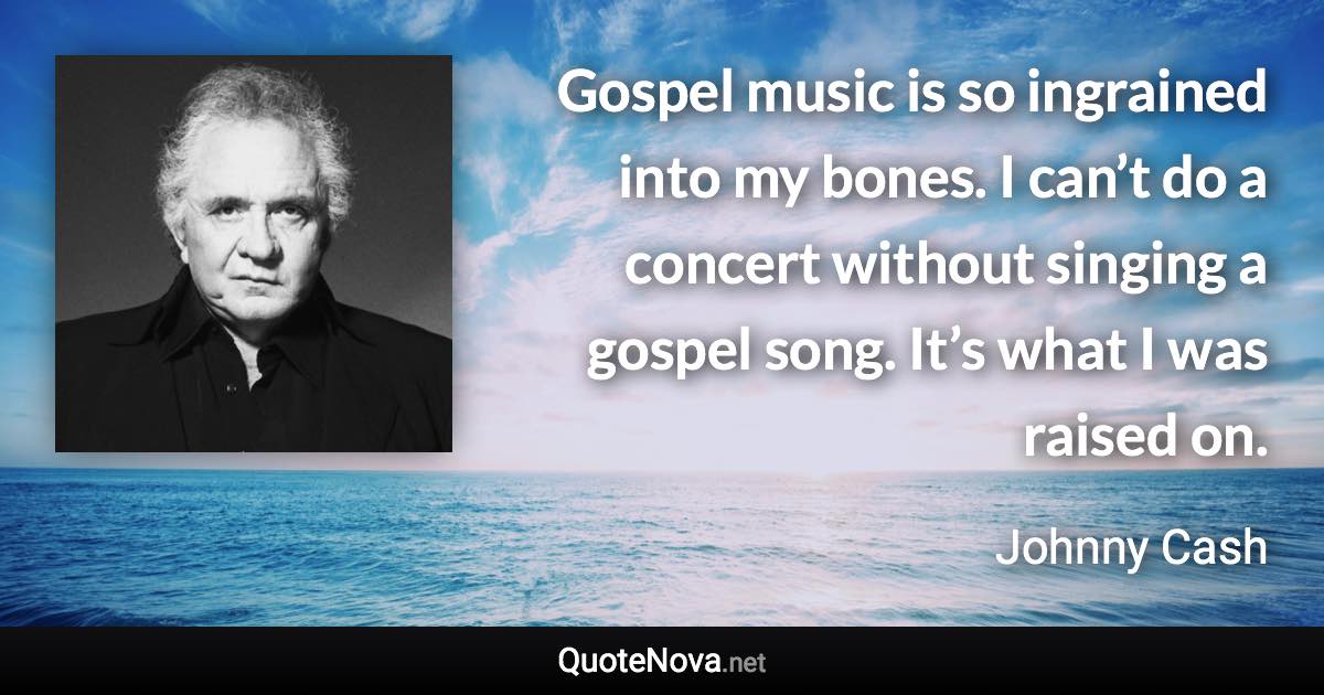 Gospel music is so ingrained into my bones. I can’t do a concert without singing a gospel song. It’s what I was raised on. - Johnny Cash quote