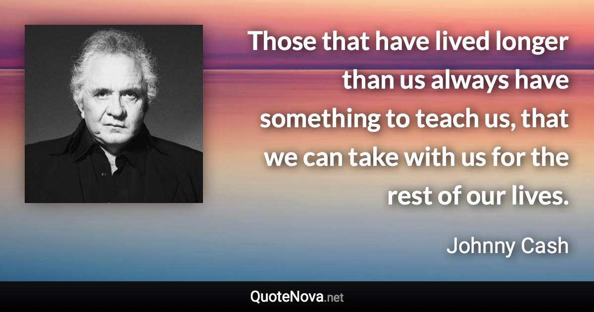 Those that have lived longer than us always have something to teach us, that we can take with us for the rest of our lives. - Johnny Cash quote