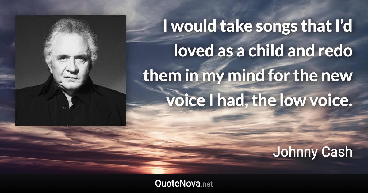 I would take songs that I’d loved as a child and redo them in my mind for the new voice I had, the low voice. - Johnny Cash quote