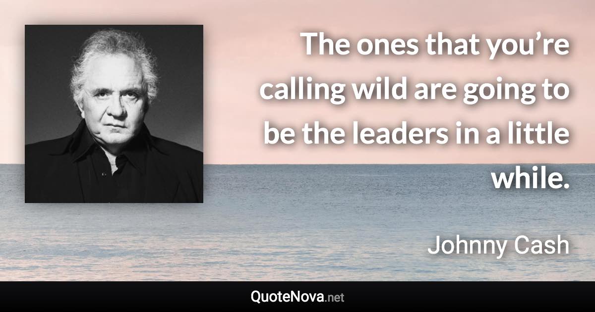 The ones that you’re calling wild are going to be the leaders in a little while. - Johnny Cash quote