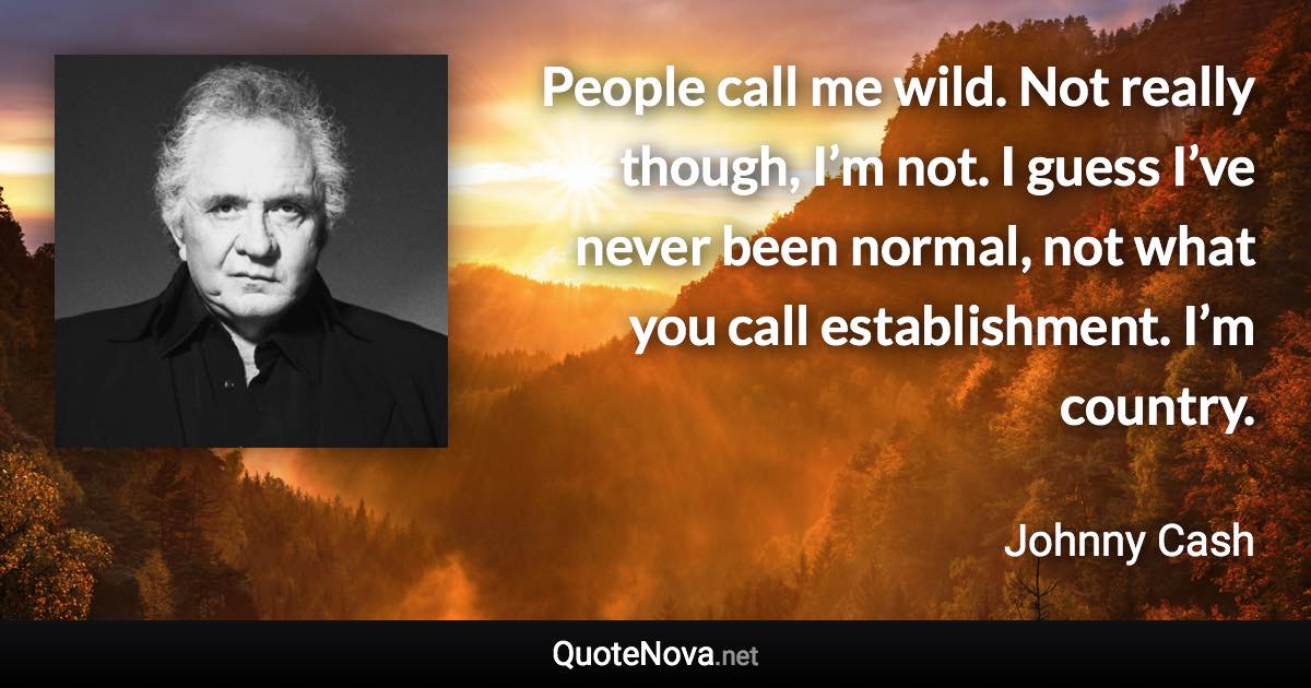 People call me wild. Not really though, I’m not. I guess I’ve never been normal, not what you call establishment. I’m country. - Johnny Cash quote