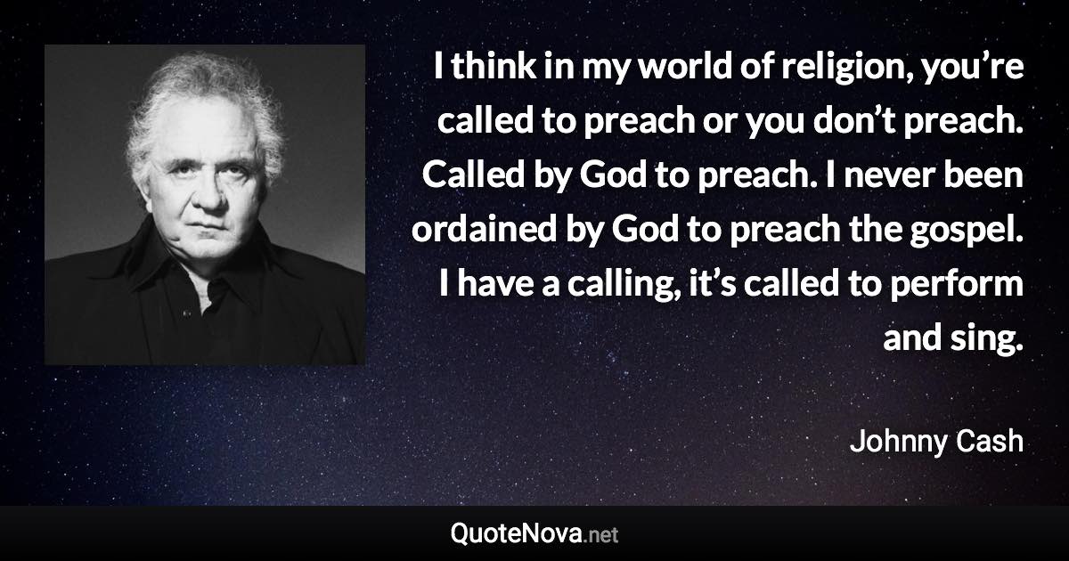 I think in my world of religion, you’re called to preach or you don’t preach. Called by God to preach. I never been ordained by God to preach the gospel. I have a calling, it’s called to perform and sing. - Johnny Cash quote