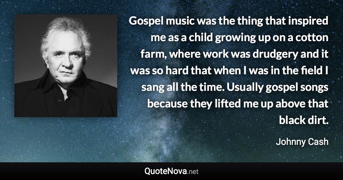 Gospel music was the thing that inspired me as a child growing up on a cotton farm, where work was drudgery and it was so hard that when I was in the field I sang all the time. Usually gospel songs because they lifted me up above that black dirt. - Johnny Cash quote