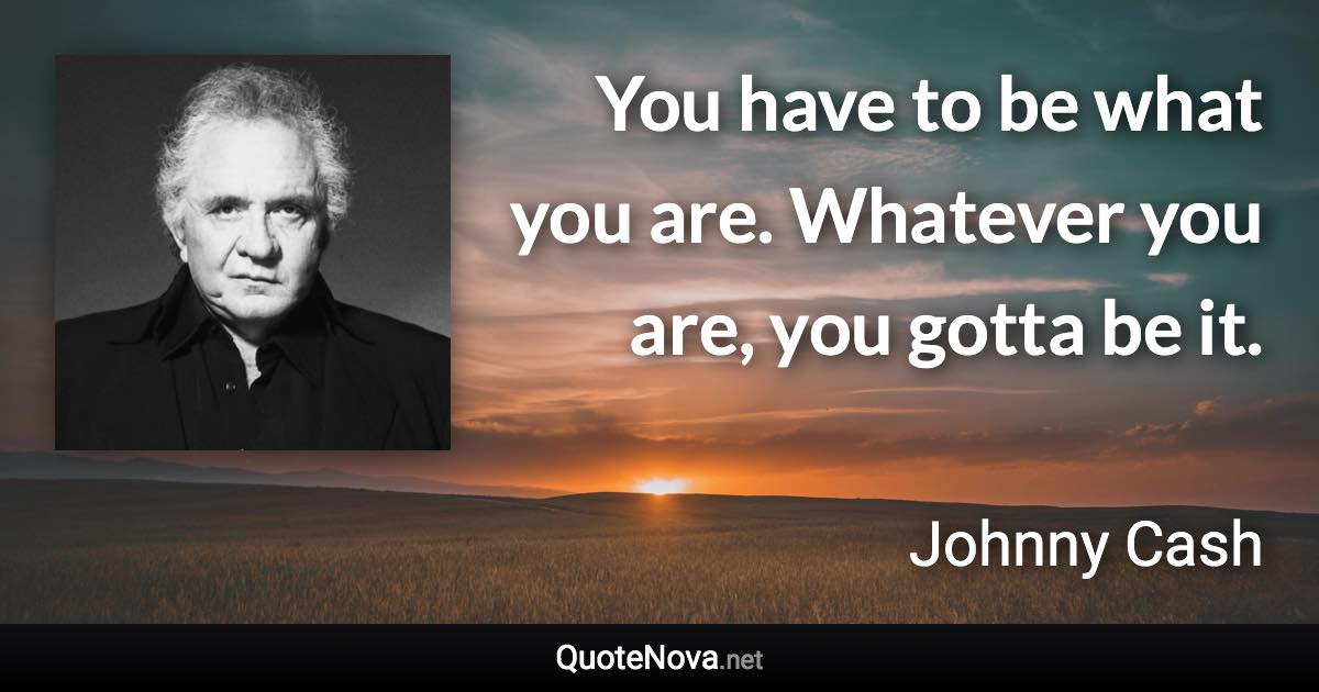 You have to be what you are. Whatever you are, you gotta be it. - Johnny Cash quote