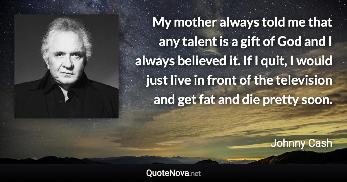 My mother always told me that any talent is a gift of God and I always believed it. If I quit, I would just live in front of the television and get fat and die pretty soon. - Johnny Cash quote