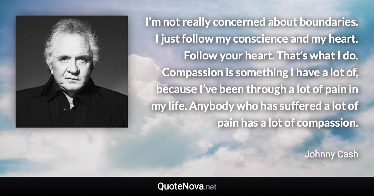 I’m not really concerned about boundaries. I just follow my conscience and my heart. Follow your heart. That’s what I do. Compassion is something I have a lot of, because I’ve been through a lot of pain in my life. Anybody who has suffered a lot of pain has a lot of compassion. - Johnny Cash quote