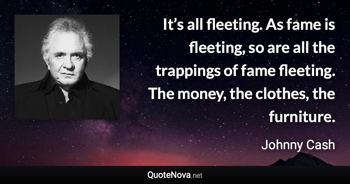 It’s all fleeting. As fame is fleeting, so are all the trappings of fame fleeting. The money, the clothes, the furniture. - Johnny Cash quote