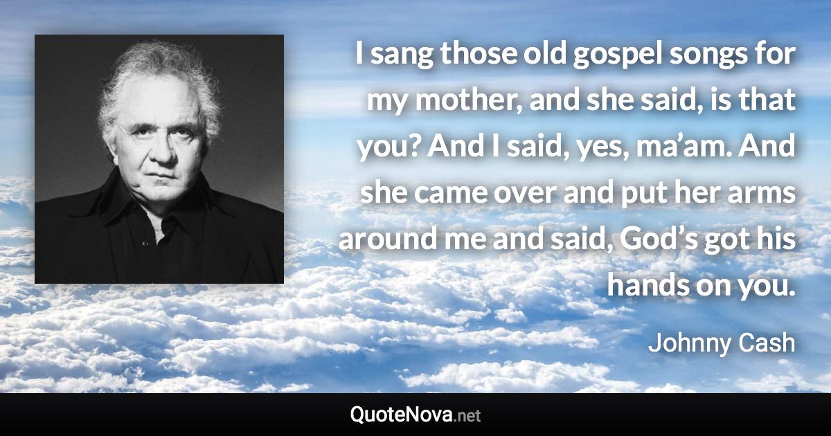 I sang those old gospel songs for my mother, and she said, is that you? And I said, yes, ma’am. And she came over and put her arms around me and said, God’s got his hands on you. - Johnny Cash quote