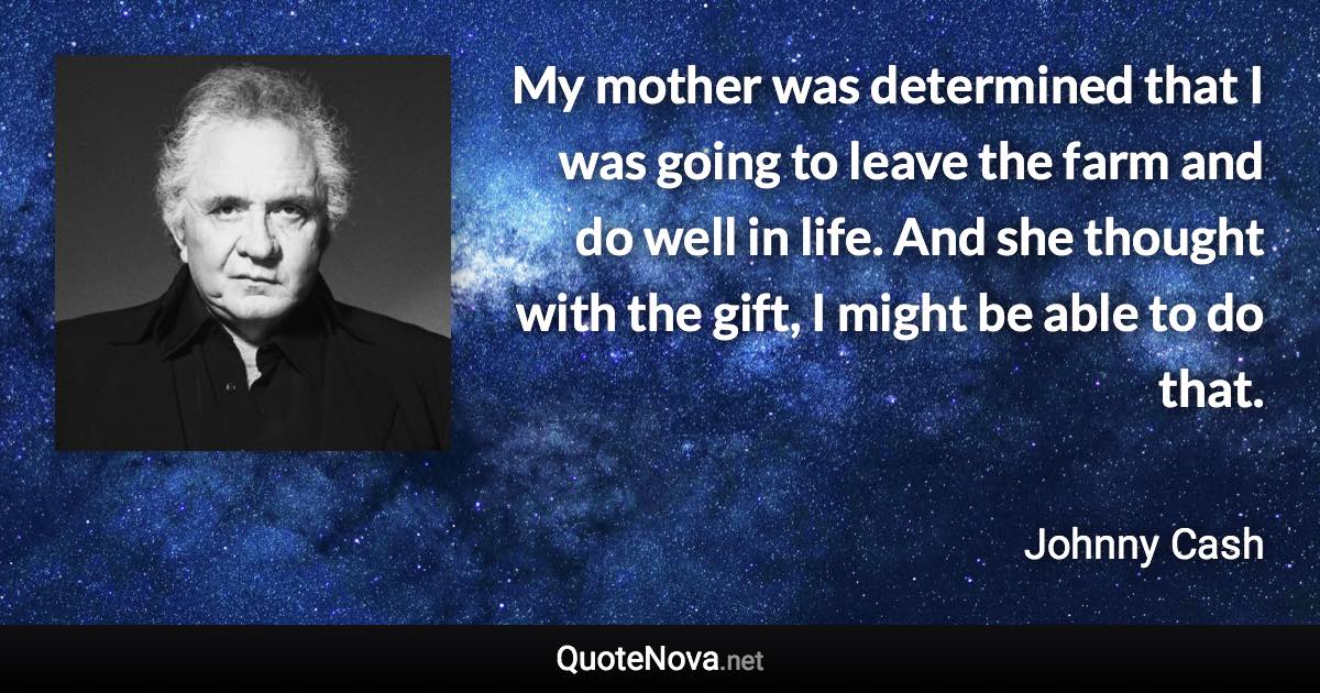 My mother was determined that I was going to leave the farm and do well in life. And she thought with the gift, I might be able to do that. - Johnny Cash quote