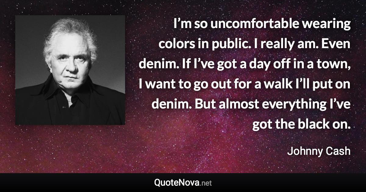 I’m so uncomfortable wearing colors in public. I really am. Even denim. If I’ve got a day off in a town, I want to go out for a walk I’ll put on denim. But almost everything I’ve got the black on. - Johnny Cash quote