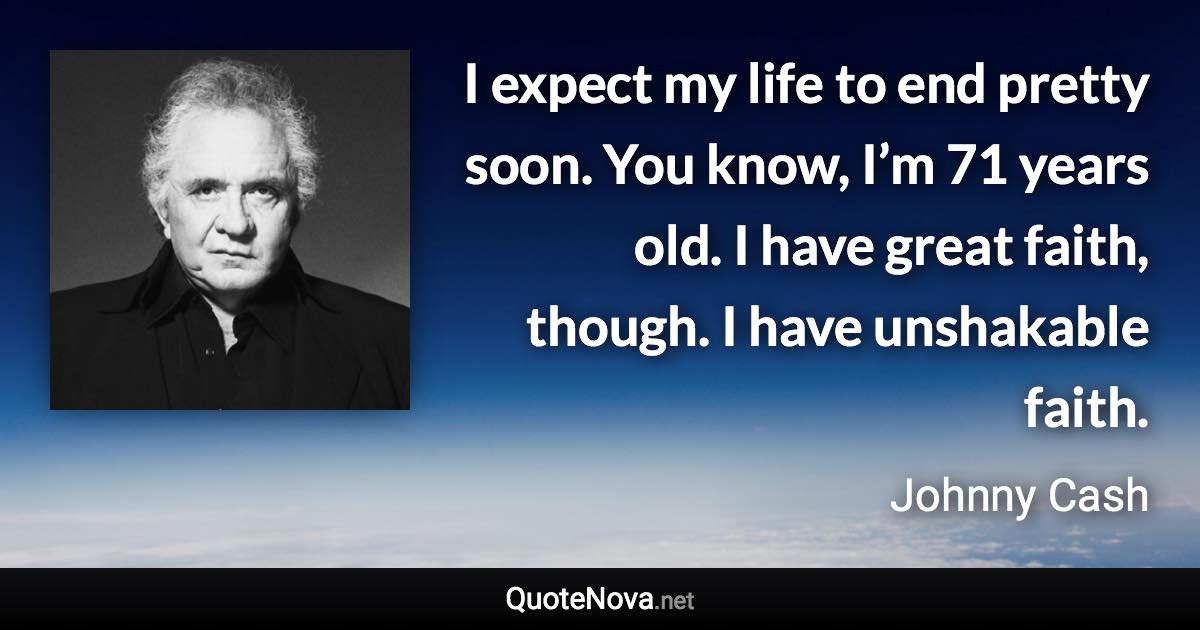 I expect my life to end pretty soon. You know, I’m 71 years old. I have great faith, though. I have unshakable faith. - Johnny Cash quote