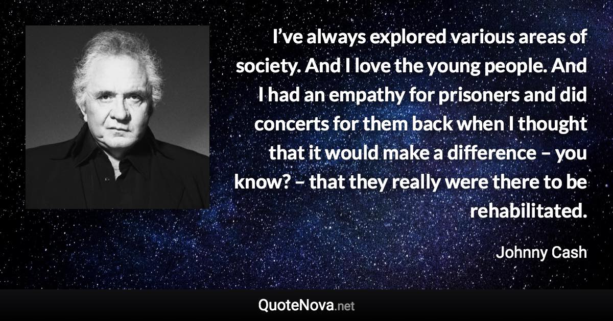 I’ve always explored various areas of society. And I love the young people. And I had an empathy for prisoners and did concerts for them back when I thought that it would make a difference – you know? – that they really were there to be rehabilitated. - Johnny Cash quote