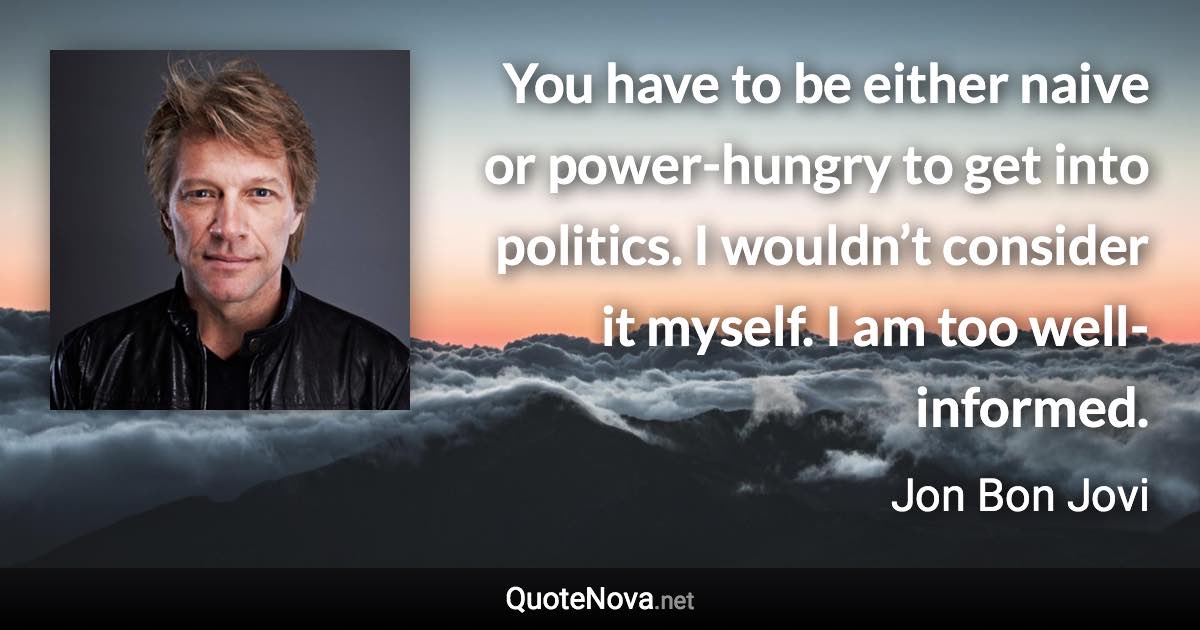 You have to be either naive or power-hungry to get into politics. I wouldn’t consider it myself. I am too well-informed. - Jon Bon Jovi quote