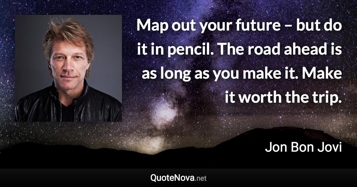 Map out your future – but do it in pencil. The road ahead is as long as you make it. Make it worth the trip. - Jon Bon Jovi quote