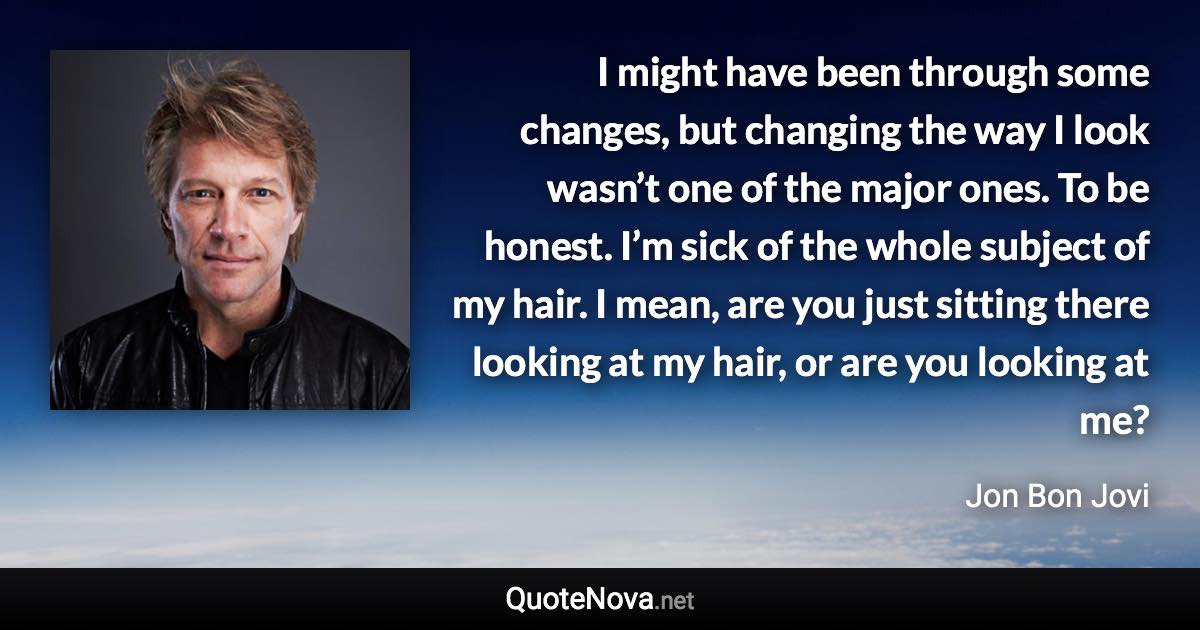 I might have been through some changes, but changing the way I look wasn’t one of the major ones. To be honest. I’m sick of the whole subject of my hair. I mean, are you just sitting there looking at my hair, or are you looking at me? - Jon Bon Jovi quote