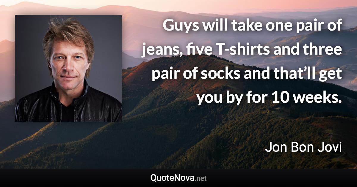 Guys will take one pair of jeans, five T-shirts and three pair of socks and that’ll get you by for 10 weeks. - Jon Bon Jovi quote