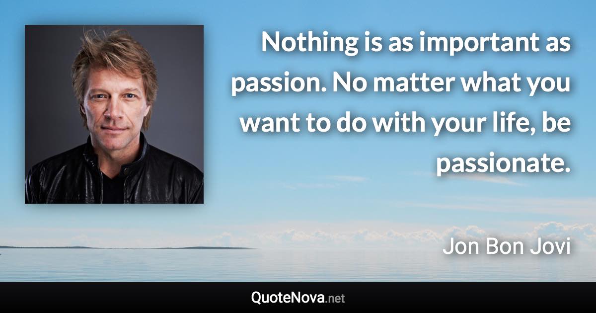 Nothing is as important as passion. No matter what you want to do with your life, be passionate. - Jon Bon Jovi quote