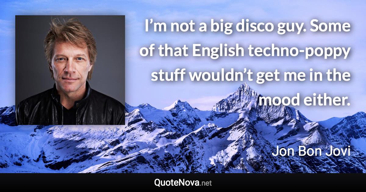 I’m not a big disco guy. Some of that English techno-poppy stuff wouldn’t get me in the mood either. - Jon Bon Jovi quote