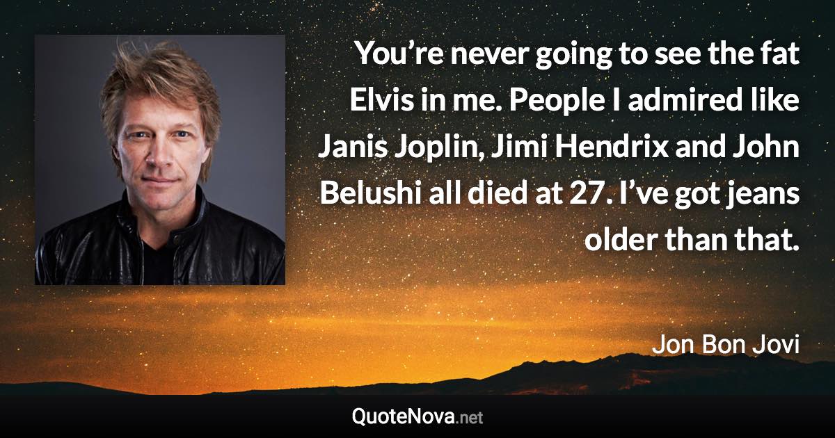 You’re never going to see the fat Elvis in me. People I admired like Janis Joplin, Jimi Hendrix and John Belushi all died at 27. I’ve got jeans older than that. - Jon Bon Jovi quote