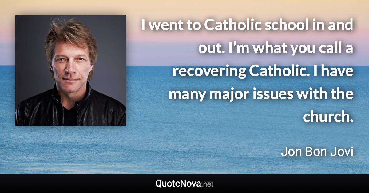 I went to Catholic school in and out. I’m what you call a recovering Catholic. I have many major issues with the church. - Jon Bon Jovi quote