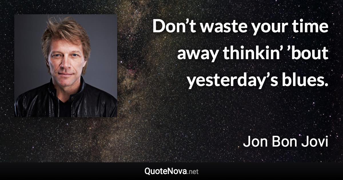 Don’t waste your time away thinkin’ ’bout yesterday’s blues. - Jon Bon Jovi quote