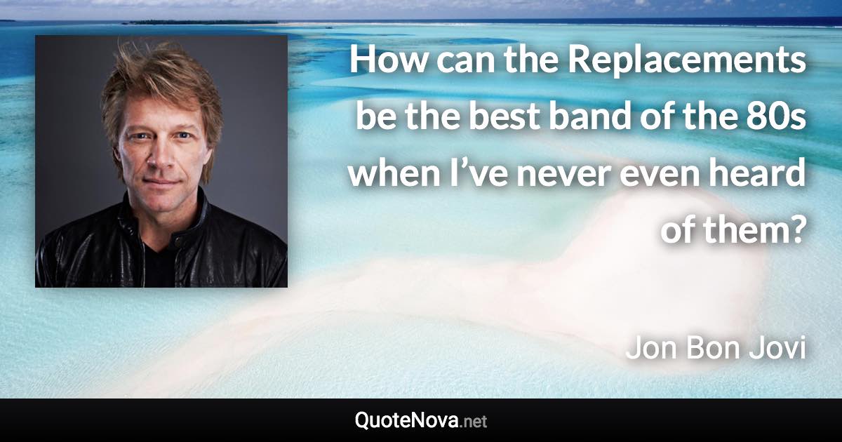 How can the Replacements be the best band of the 80s when I’ve never even heard of them? - Jon Bon Jovi quote