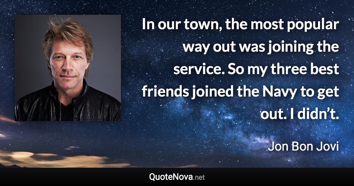 In our town, the most popular way out was joining the service. So my three best friends joined the Navy to get out. I didn’t. - Jon Bon Jovi quote