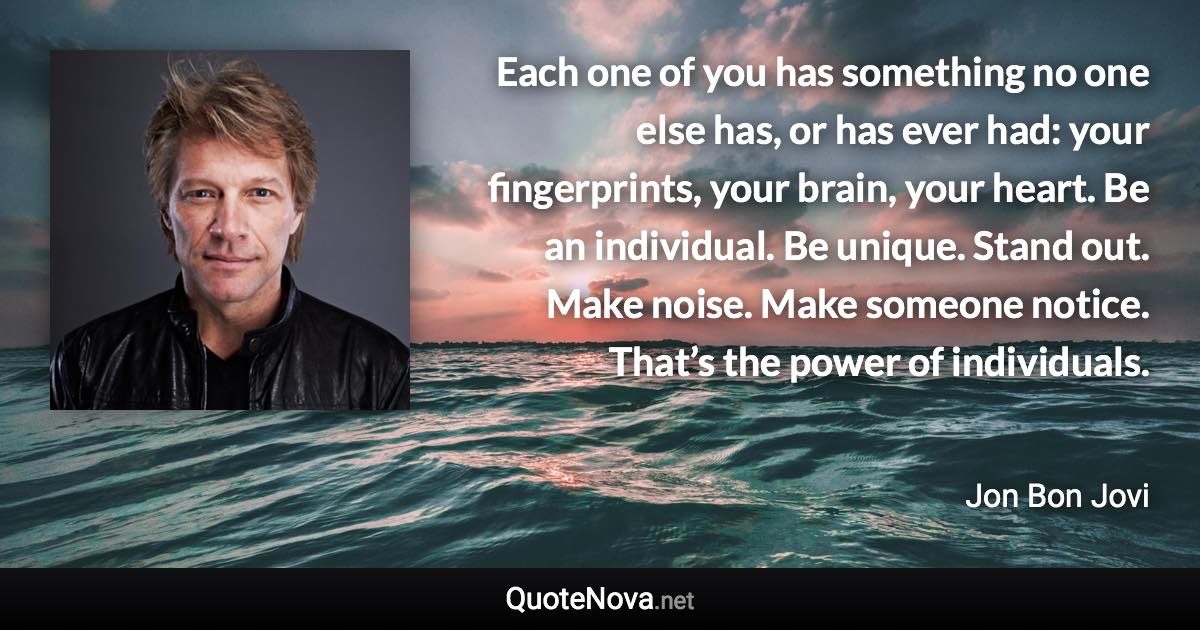 Each one of you has something no one else has, or has ever had: your fingerprints, your brain, your heart. Be an individual. Be unique. Stand out. Make noise. Make someone notice. That’s the power of individuals. - Jon Bon Jovi quote