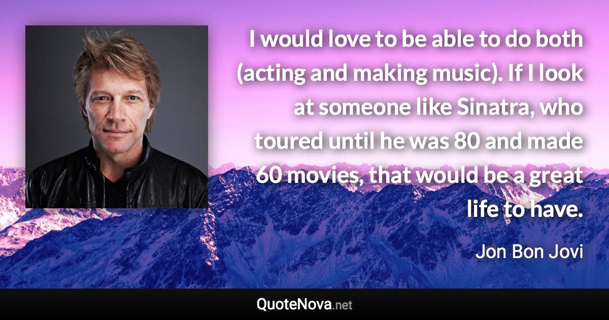 I would love to be able to do both (acting and making music). If I look at someone like Sinatra, who toured until he was 80 and made 60 movies, that would be a great life to have. - Jon Bon Jovi quote