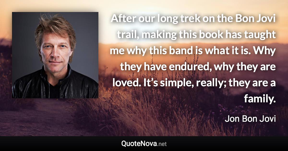 After our long trek on the Bon Jovi trail, making this book has taught me why this band is what it is. Why they have endured, why they are loved. It’s simple, really; they are a family. - Jon Bon Jovi quote