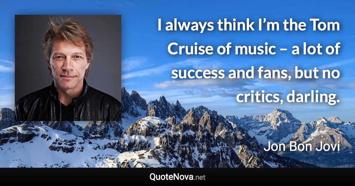 I always think I’m the Tom Cruise of music – a lot of success and fans, but no critics, darling. - Jon Bon Jovi quote