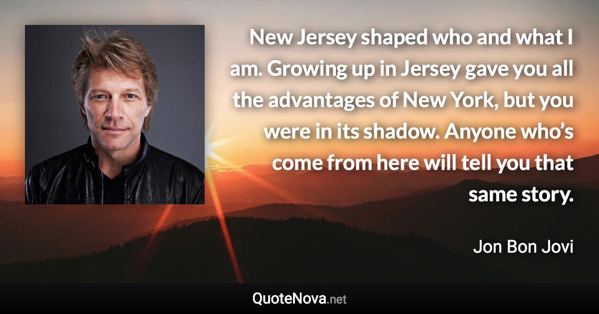 New Jersey shaped who and what I am. Growing up in Jersey gave you all the advantages of New York, but you were in its shadow. Anyone who’s come from here will tell you that same story. - Jon Bon Jovi quote