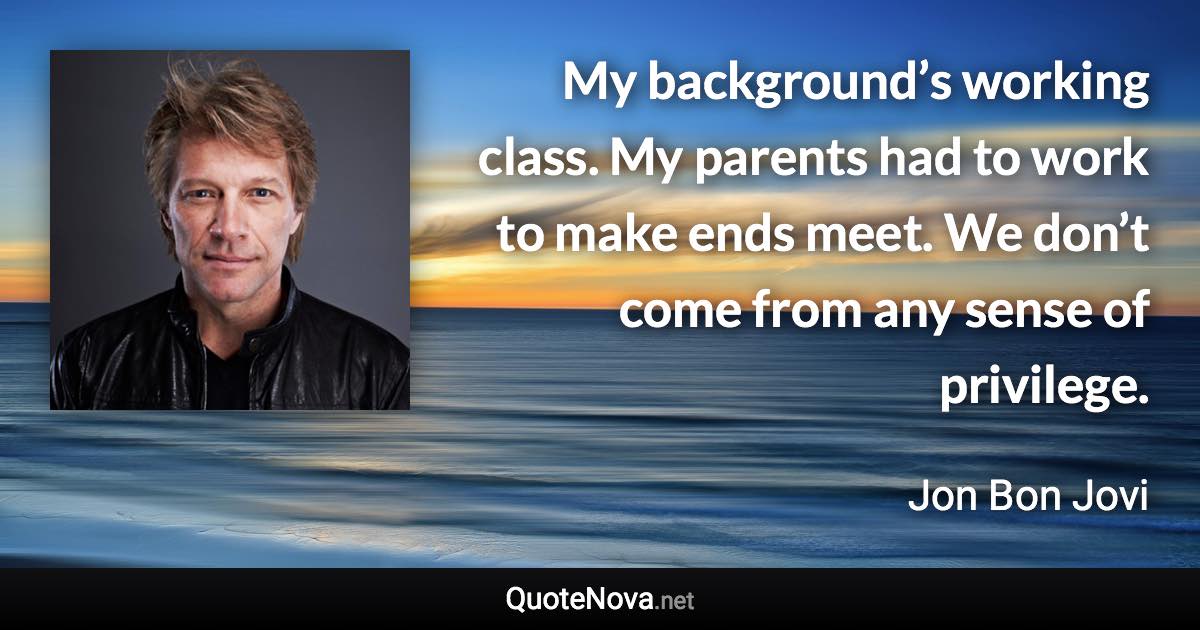 My background’s working class. My parents had to work to make ends meet. We don’t come from any sense of privilege. - Jon Bon Jovi quote