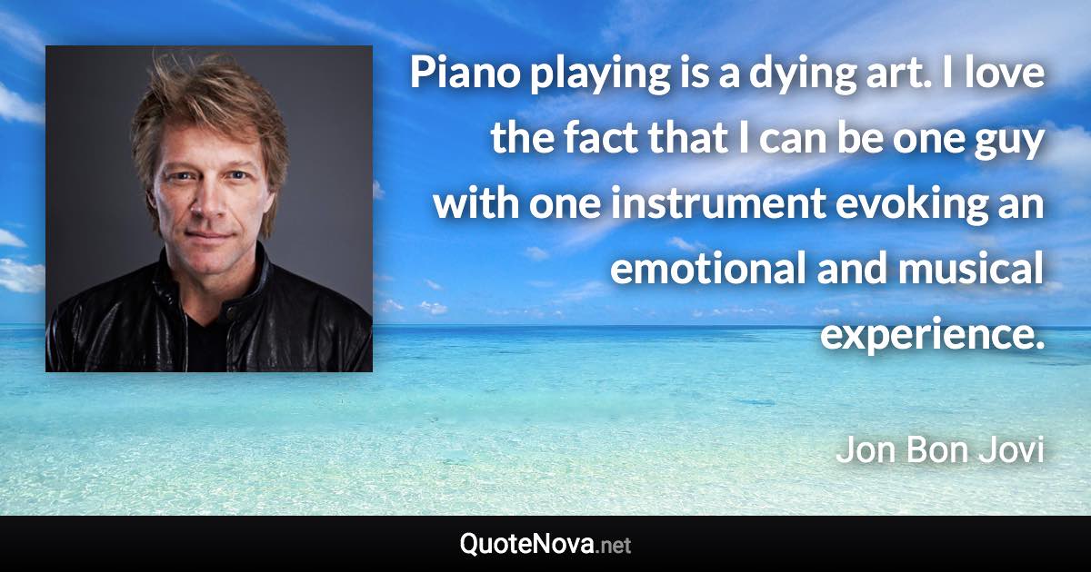 Piano playing is a dying art. I love the fact that I can be one guy with one instrument evoking an emotional and musical experience. - Jon Bon Jovi quote