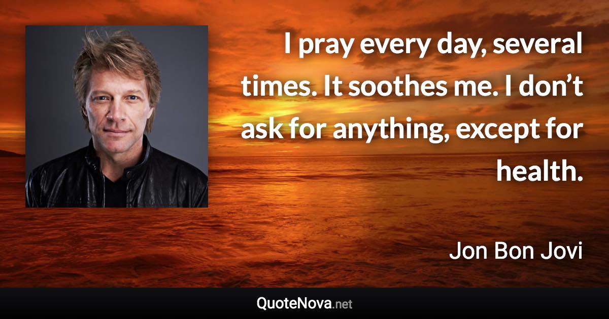 I pray every day, several times. It soothes me. I don’t ask for anything, except for health. - Jon Bon Jovi quote