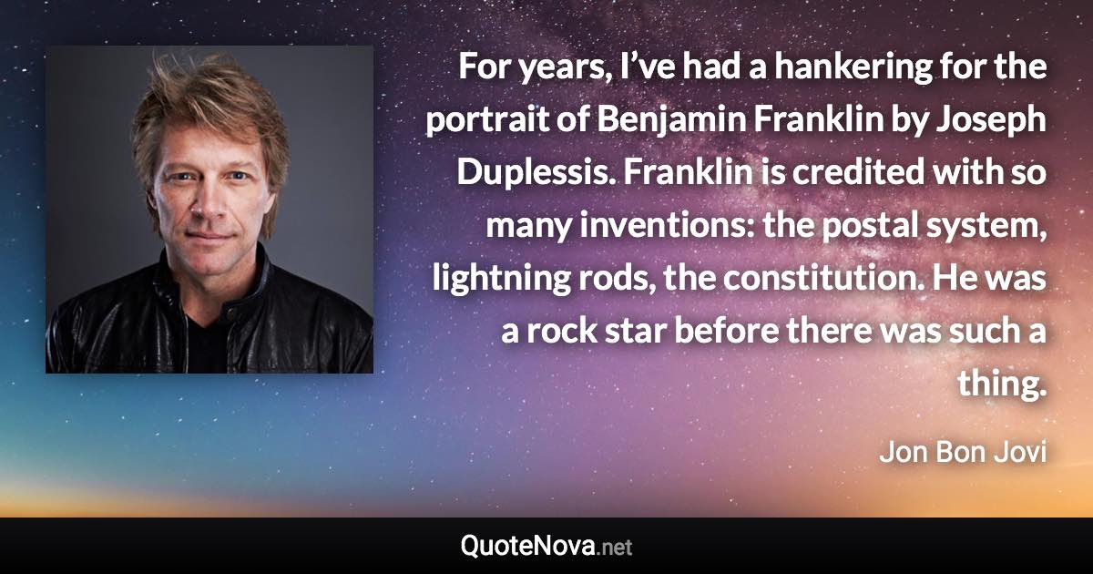 For years, I’ve had a hankering for the portrait of Benjamin Franklin by Joseph Duplessis. Franklin is credited with so many inventions: the postal system, lightning rods, the constitution. He was a rock star before there was such a thing. - Jon Bon Jovi quote