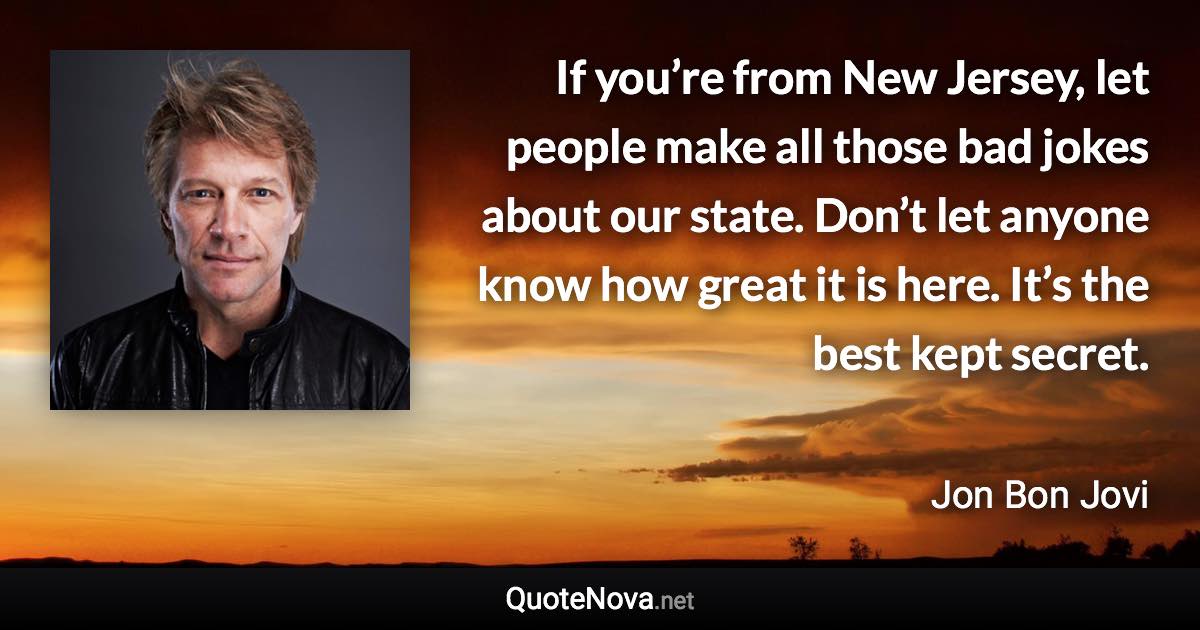 If you’re from New Jersey, let people make all those bad jokes about our state. Don’t let anyone know how great it is here. It’s the best kept secret. - Jon Bon Jovi quote