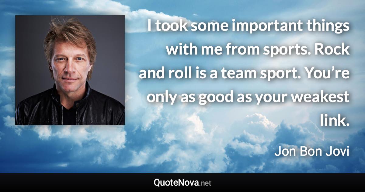 I took some important things with me from sports. Rock and roll is a team sport. You’re only as good as your weakest link. - Jon Bon Jovi quote