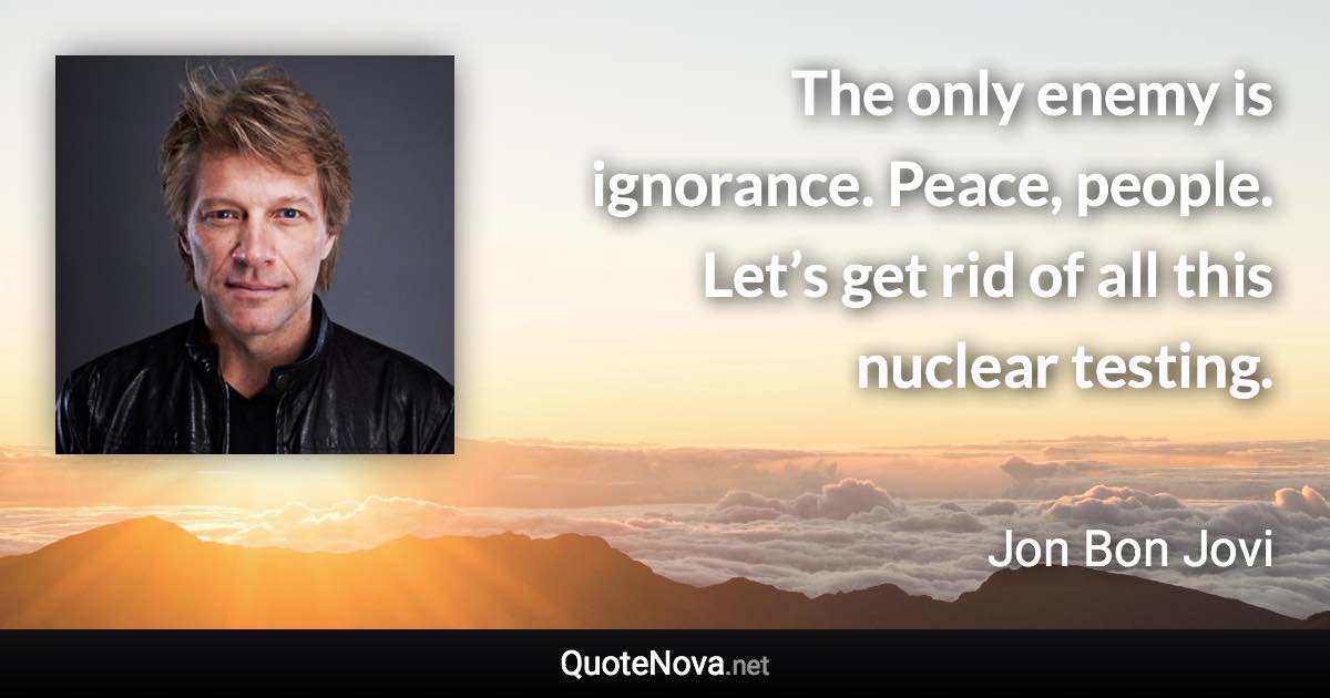 The only enemy is ignorance. Peace, people. Let’s get rid of all this nuclear testing. - Jon Bon Jovi quote