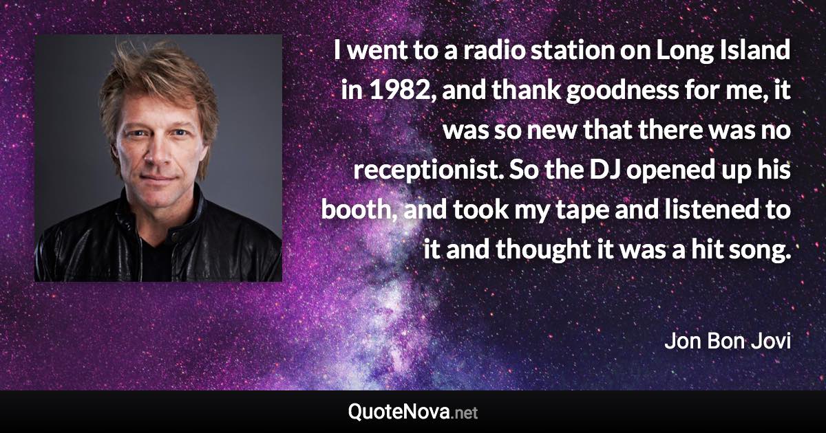 I went to a radio station on Long Island in 1982, and thank goodness for me, it was so new that there was no receptionist. So the DJ opened up his booth, and took my tape and listened to it and thought it was a hit song. - Jon Bon Jovi quote