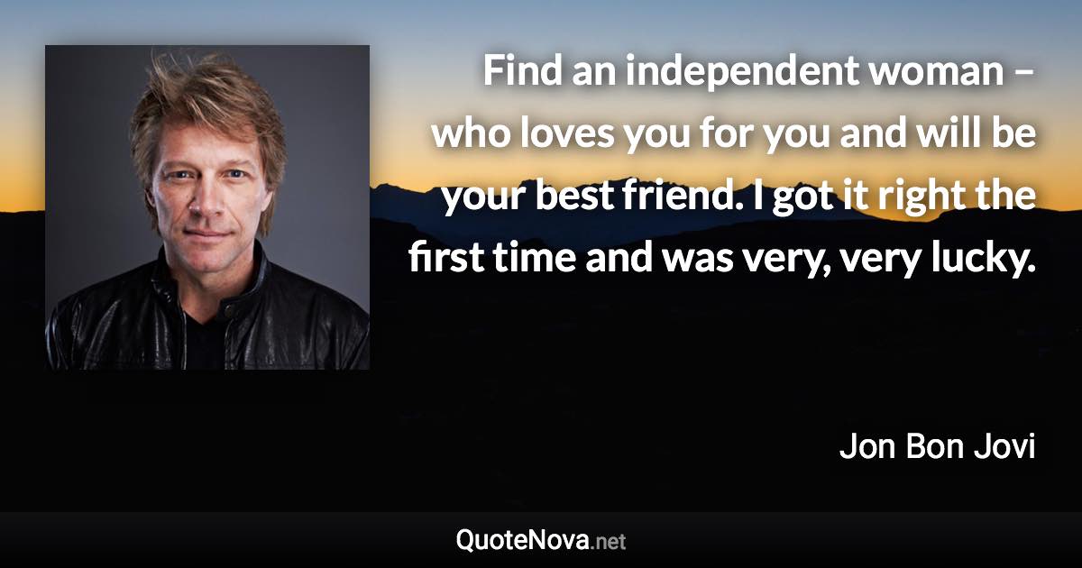 Find an independent woman – who loves you for you and will be your best friend. I got it right the first time and was very, very lucky. - Jon Bon Jovi quote