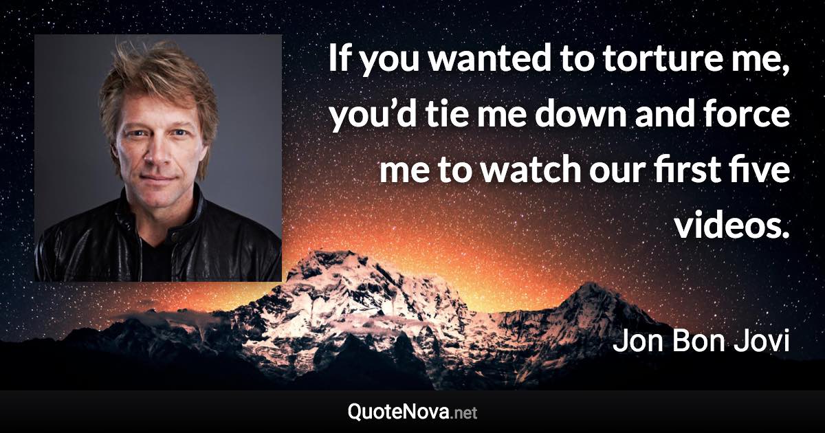 If you wanted to torture me, you’d tie me down and force me to watch our first five videos. - Jon Bon Jovi quote