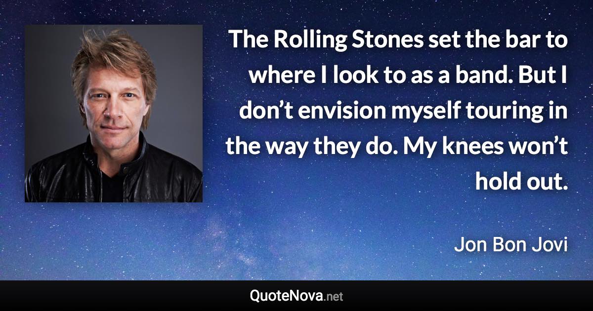 The Rolling Stones set the bar to where I look to as a band. But I don’t envision myself touring in the way they do. My knees won’t hold out. - Jon Bon Jovi quote