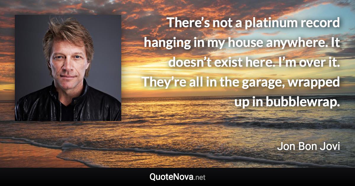 There’s not a platinum record hanging in my house anywhere. It doesn’t exist here. I’m over it. They’re all in the garage, wrapped up in bubblewrap. - Jon Bon Jovi quote