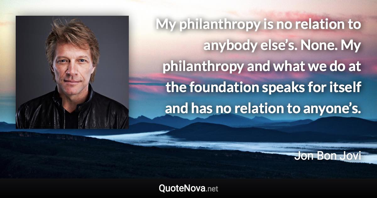 My philanthropy is no relation to anybody else’s. None. My philanthropy and what we do at the foundation speaks for itself and has no relation to anyone’s. - Jon Bon Jovi quote