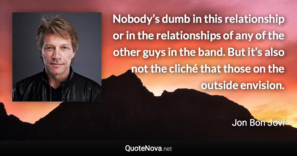 Nobody’s dumb in this relationship or in the relationships of any of the other guys in the band. But it’s also not the cliché that those on the outside envision. - Jon Bon Jovi quote