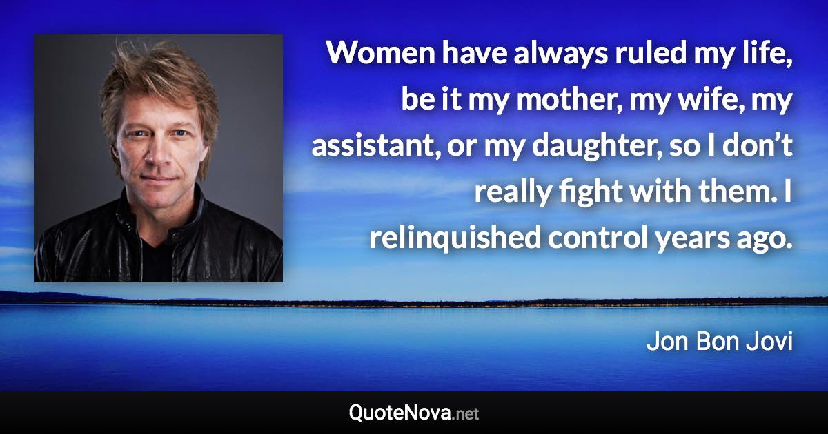 Women have always ruled my life, be it my mother, my wife, my assistant, or my daughter, so I don’t really fight with them. I relinquished control years ago. - Jon Bon Jovi quote